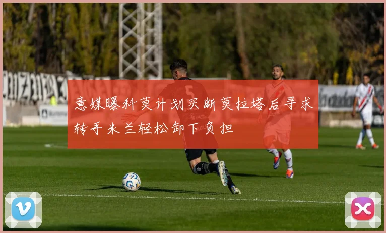 意媒曝科莫计划买断莫拉塔后寻求转手米兰轻松卸下负担
