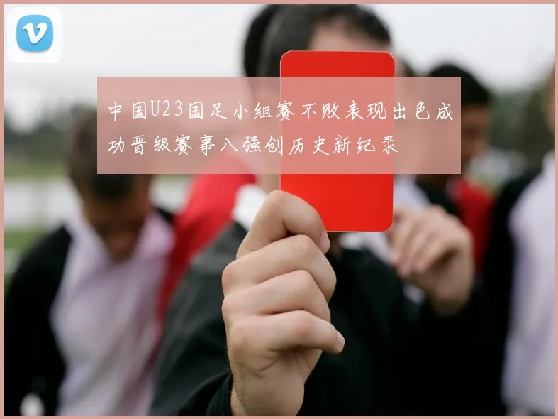 中国U23国足小组赛不败表现出色成功晋级赛事八强创历史新纪录