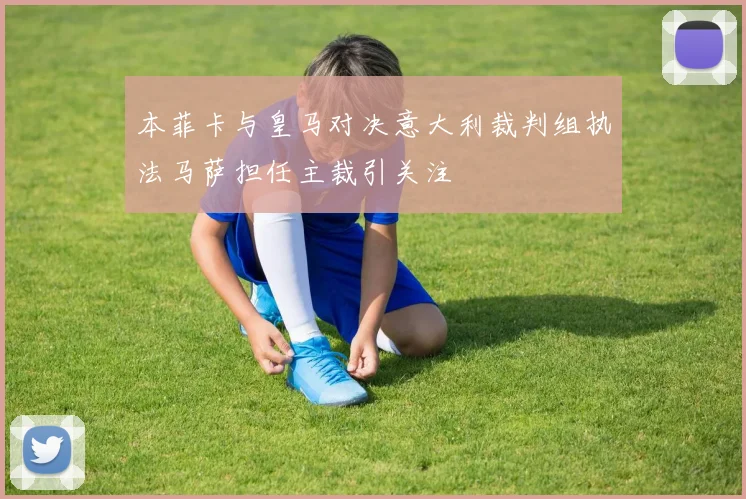 本菲卡与皇马对决意大利裁判组执法马萨担任主裁引关注