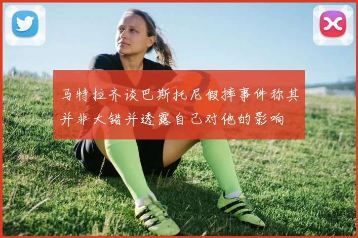 马特拉齐谈巴斯托尼假摔事件称其并非大错并透露自己对他的影响