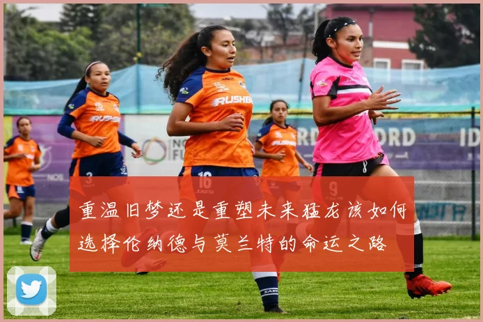 重温旧梦还是重塑未来猛龙该如何选择伦纳德与莫兰特的命运之路