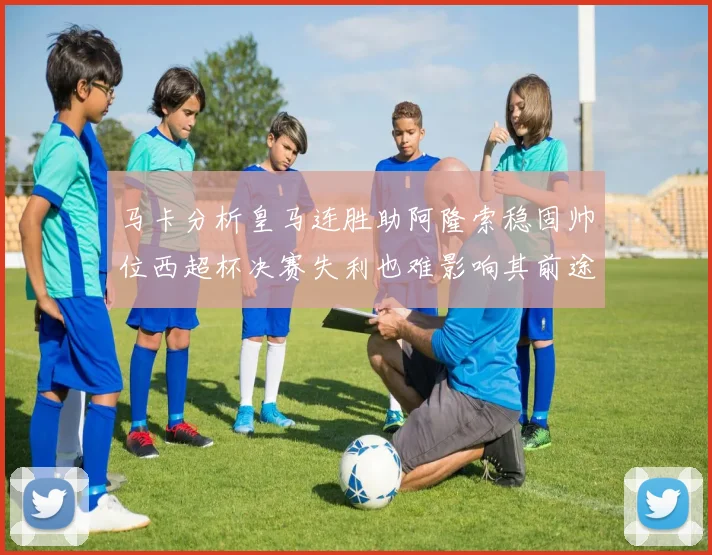 马卡分析皇马连胜助阿隆索稳固帅位西超杯决赛失利也难影响其前途