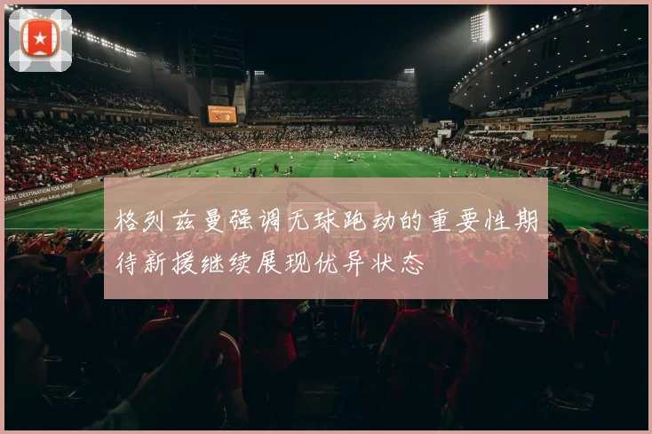 格列兹曼强调无球跑动的重要性期待新援继续展现优异状态