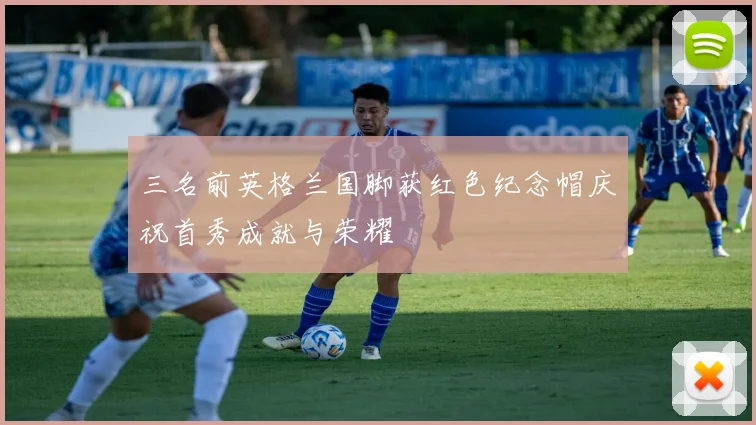 三名前英格兰国脚获红色纪念帽庆祝首秀成就与荣耀