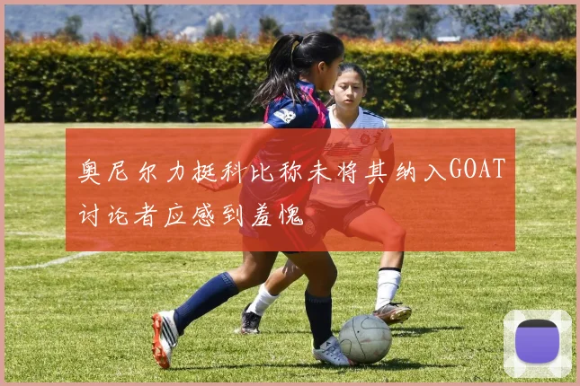 奥尼尔力挺科比称未将其纳入GOAT讨论者应感到羞愧