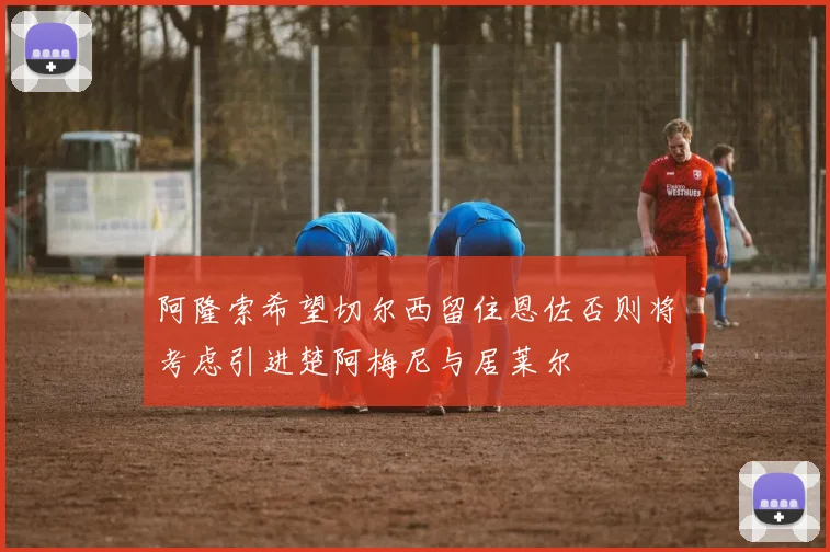 阿隆索希望切尔西留住恩佐否则将考虑引进楚阿梅尼与居莱尔