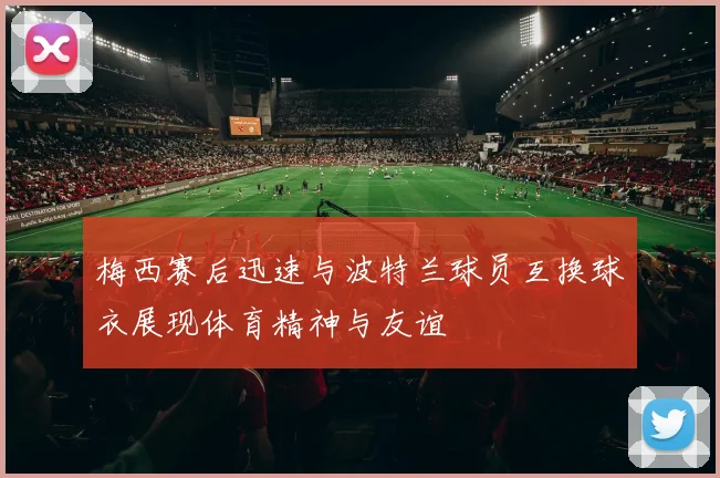 梅西赛后迅速与波特兰球员互换球衣展现体育精神与友谊