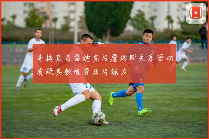 夸梅直言雷迪克与詹姆斯关系密切质疑其教练资历与能力
