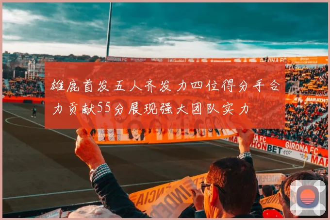 雄鹿首发五人齐发力四位得分手合力贡献55分展现强大团队实力