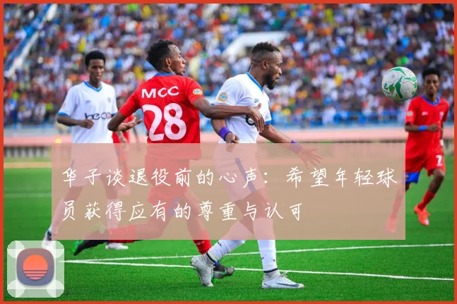 华子谈退役前的心声：希望年轻球员获得应有的尊重与认可