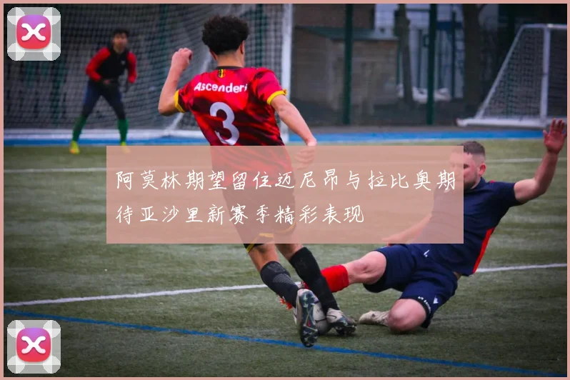 阿莫林期望留住迈尼昂与拉比奥期待亚沙里新赛季精彩表现