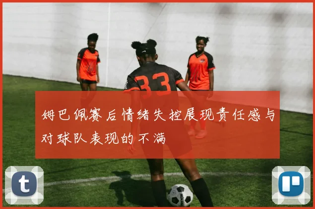 姆巴佩赛后情绪失控展现责任感与对球队表现的不满