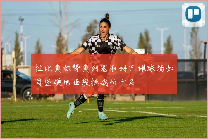 拉比奥称赞奥利塞和姆巴佩球场如同坚硬地面般挑战性十足