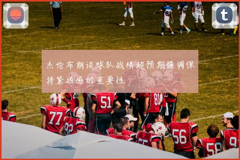 杰伦布朗谈球队战绩超预期强调保持紧迫感的重要性