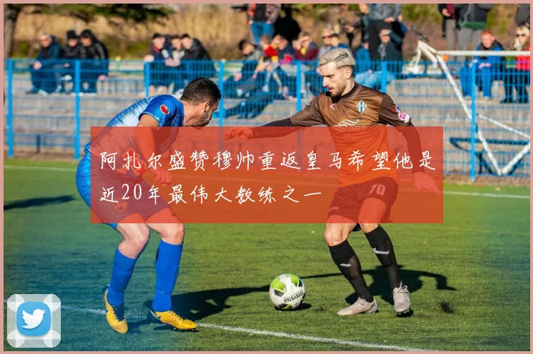 阿扎尔盛赞穆帅重返皇马希望他是近20年最伟大教练之一